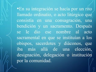 •En su integración se hacía por un rito
llamado ordinatio, o acto litúrgico que
consistía en una consagración, una
bendición y un sacramento. Después
se le dio ese nombre al acto
sacramental en que se instituían a los
obispos, sacerdotes y diáconos, que
iba más allá de una elección,
designación, delegación o institución
por la comunidad.
 