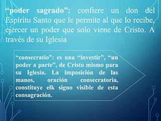 “poder sagrado”: confiere un don del
Espíritu Santo que le permite al que lo recibe,
ejercer un poder que solo viene de Cristo. A
través de su Iglesia
“consecratio”: es una “investir”, “un
poder a parte”, de Cristo mismo para
su Iglesia. La imposición de las
manos, oración consecratoria,
constituye elk signo visible de esta
consagración.
 