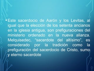 •Este sacerdocio de Aarón y los Levitas, al
igual que la elección de los setenta ancianos
en la iglesia antigua, son prefiguraciones del
ministerio ordenado en la nueva alianza.
Melquisedec, “sacerdote del altísimo”, es
considerado por la tradición como la
prefiguración del sacerdocio de Cristo, sumo
y eterno sacerdote
 