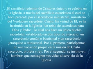 El sacrificio redentor de Cristo es único y se celebra en
la Iglesia, a través del sacrificio eucarístico el cual se
hace presente por el sacerdocio ministerial, ministerio
del Verdadero sacerdote: Cristo. En virtud de Él, se ha
instituido en la Iglesia “un reino de sacerdotes para
Dios y Padre”, lo cual nos hace un único pueblo
sacerdotal, establecido en dos tipos de ejercicio: un
sacerdocio común o bautismal y un sacerdocio
jerárquico o ministerial. Por el primero, participamos
de una vocación propia en la misión de Cristo
sacerdote, profeta y rey. Por el segundo, se instituyen
hombres que consagran sus vidas al servicio de la
Iglesia.
 