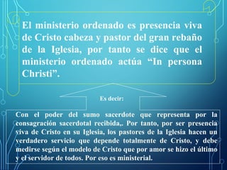 El ministerio ordenado es presencia viva
de Cristo cabeza y pastor del gran rebaño
de la Iglesia, por tanto se dice que el
ministerio ordenado actúa “In persona
Christi”.
Es decir:
Con el poder del sumo sacerdote que representa por la
consagración sacerdotal recibida,. Por tanto, por ser presencia
viva de Cristo en su Iglesia, los pastores de la Iglesia hacen un
verdadero servicio que depende totalmente de Cristo, y debe
medirse según el modelo de Cristo que por amor se hizo el último
y el servidor de todos. Por eso es ministerial.
 
