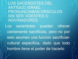 LOS SACERDOTES DEL
ANTIGUO ISRAEL
PRONUNCIABAN ORÁCULOS
SIN SER VIDENTES O
ADIVINADORES.
Los sacerdotes pueden ofrecer
ciertamente sacrificios, pero no por
esto asumen una función sacrificial-
cultural especifica, dado que todo
hombre tiene el poder de hacerlo
 