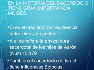 EN LA HISTORIA DEL SACERDOCIO
TIENE GRAN IMPORTANCIA
MOISÉS.
•Él es el mediador por excelencia
entre Dios y su pueblo.
•A el se refiere la envestidura
sacerdotal de los hijos de Aarón
(Núm 15,179
•También el sacerdocio de Israel
tiene influencias Egipcias.
 