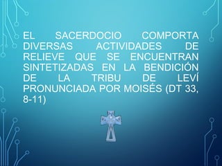 EL SACERDOCIO COMPORTA
DIVERSAS ACTIVIDADES DE
RELIEVE QUE SE ENCUENTRAN
SINTETIZADAS EN LA BENDICIÓN
DE LA TRIBU DE LEVÍ
PRONUNCIADA POR MOISÉS (DT 33,
8-11)
 