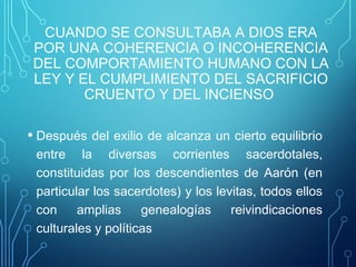 CUANDO SE CONSULTABA A DIOS ERA
POR UNA COHERENCIA O INCOHERENCIA
DEL COMPORTAMIENTO HUMANO CON LA
LEY Y EL CUMPLIMIENTO DEL SACRIFICIO
CRUENTO Y DEL INCIENSO
• Después del exilio de alcanza un cierto equilibrio
entre la diversas corrientes sacerdotales,
constituidas por los descendientes de Aarón (en
particular los sacerdotes) y los levitas, todos ellos
con amplias genealogías reivindicaciones
culturales y políticas
 