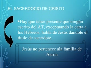 EL SACERDOCIO DE CRISTO
•Hay que tener presente que ningún
escrito del AT, exceptuando la carta a
los Hebreos, habla de Jesús dándole el
título de sacerdote.
Jesús no pertenece ala familia de
Aarón
 