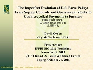 INTERNATIONAL FOOD POLICY RESEARCH INSTITUTE
IFPRI
The Imperfect Evolution of U.S. Farm Policy:
From Supply Controls and Government Stocks to
Countercyclical Payments to Farmers
美国农业政策的演变：
从供应控制和政府库存到
反周期补贴
David Orden
Virginia Tech and IFPRI
Presented at:
IFPRI SIG 2015 Workshop
November 9, 2015
2015 China-U.S. Grain & Oilseed Forum
Beijing, October 27, 2015
 