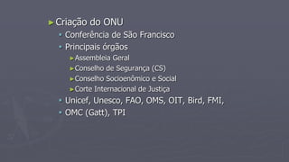 ►Criação do ONU
 Conferência de São Francisco
 Principais órgãos
►Assembleia Geral
►Conselho de Segurança (CS)
►Conselho Socioenômico e Social
►Corte Internacional de Justiça
 Unicef, Unesco, FAO, OMS, OIT, Bird, FMI,
 OMC (Gatt), TPI
 