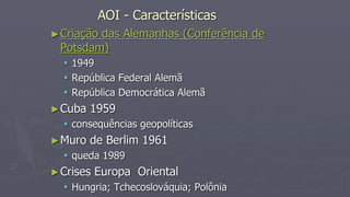 AOI - Características
►Criação das Alemanhas (Conferência de
Potsdam)
 1949
 República Federal Alemã
 República Democrática Alemã
►Cuba 1959
 consequências geopolíticas
►Muro de Berlim 1961
 queda 1989
►Crises Europa Oriental
 Hungria; Tchecoslováquia; Polônia
 