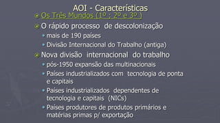AOI - Características
 Os Três Mundos (1º ; 2º e 3º )
 O rápido processo de descolonização
 mais de 190 países
 Divisão Internacional do Trabalho (antiga)
 Nova divisão internacional do trabalho
 pós-1950 expansão das multinacionais
 Países industrializados com tecnologia de ponta
e capitais
 Países industrializados dependentes de
tecnologia e capitais (NICs)
 Países produtores de produtos primários e
matérias primas p/ exportação
 