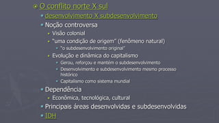  O conflito norte X sul
 desenvolvimento X subdesenvolvimento
 Noção controversa
 Visão colonial
 “uma condição de origem” (fenômeno natural)
 “o subdesenvolvimento original”
 Evolução e dinâmica do capitalismo
 Gerou, reforçou e mantém o subdesenvolvimento
 Desenvolvimento e subdesenvolvimento mesmo processo
histórico
 Capitalismo como sistema mundial
 Dependência
 Econômica, tecnológica, cultural
 Principais áreas desenvolvidas e subdesenvolvidas
 IDH
 