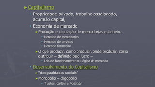 ►Capitalismo
 Propriedade privada, trabalho assalariado,
acumulo capital,
 Economia de mercado
►Produção e circulação de mercadorias e dinheiro
 Mercado de mercadorias
 Mercado de serviços
 Mercado financeiro
►O que produzir, como produzir, onde produzir, como
distribuir – definido pelo lucro –
 Leis de funcionamento ou lógica do mercado
 Desenvolvimento do Capitalismo
►“desigualdades sociais”
►Monopólio – oligopólio
 Trustes, cartéis e holdings
 