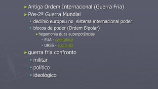 ►Antiga Ordem Internacional (Guerra Fria)
►Pós-2ª Guerra Mundial
 declínio europeu no sistema internacional poder
 blocos de poder (Ordem Bipolar)
►hegemonia duas superpotências
 EUA - capitalista
 URSS - socialista
►guerra fria confronto
 militar
 político
 ideológico
 