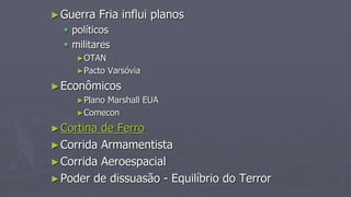 ►Guerra Fria influi planos
 políticos
 militares
►OTAN
►Pacto Varsóvia
►Econômicos
►Plano Marshall EUA
►Comecon
►Cortina de Ferro
►Corrida Armamentista
►Corrida Aeroespacial
►Poder de dissuasão - Equilíbrio do Terror
 