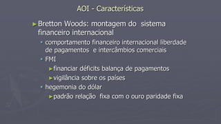 AOI - Características
►Bretton Woods: montagem do sistema
financeiro internacional
 comportamento financeiro internacional liberdade
de pagamentos e intercâmbios comerciais
 FMI
►financiar déficits balança de pagamentos
►vigilância sobre os países
 hegemonia do dólar
►padrão relação fixa com o ouro paridade fixa
 