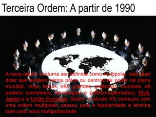Terceira Ordem: A partir de 1990
A nova ordem costuma ser definida como multipolar. Isso quer
dizer que existem vários pólos ou centros de poder no plano
mundial. Hoje temos três grandes potências mundiais de
poderio econômico, tecnológico e político-diplomático: EUA,
Japão e a União Européia. Assim, o século XX começou com
uma ordem multipolar, passou para a bipolaridade e termina
com uma nova multipolaridade.
 