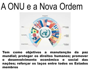 A ONU e a Nova Ordem
Tem como objetivos a manutenção da paz
mundial; proteger os direitos humanos; promover
o desenvolvimento econômico e social das
nações; reforçar os laços entre todos os Estados
membros
 
