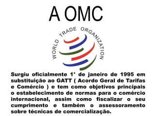 A OMC
Surgiu oficialmente 1° de janeiro de 1995 em
substituição ao GATT ( Acordo Geral de Tarifas
e Comércio ) e tem como objetivos principais
o estabelecimento de normas para o comércio
internacional, assim como fiscalizar o seu
cumprimento e também o assessoramento
sobre técnicas de comercialização.
 