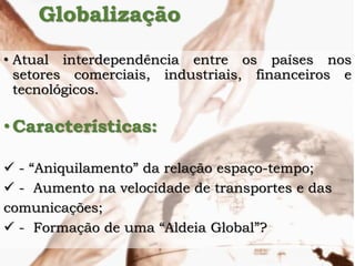Globalização
• Atual interdependência entre os países nos
setores comerciais, industriais, financeiros e
tecnológicos.
•Características:
 - “Aniquilamento” da relação espaço-tempo;
 - Aumento na velocidade de transportes e das
comunicações;
 - Formação de uma “Aldeia Global”?
 