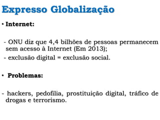 Expresso Globalização
• Internet:
- ONU diz que 4,4 bilhões de pessoas permanecem
sem acesso à Internet (Em 2013);
- exclusão digital = exclusão social.
• Problemas:
- hackers, pedofilia, prostituição digital, tráfico de
drogas e terrorismo.
 