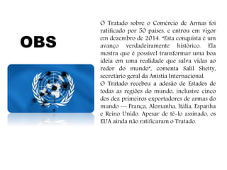 O Tratado sobre o Comércio de Armas foi
ratificado por 50 países, e entrou em vigor
em dezembro de 2014. “Esta conquista é um
avanço verdadeiramente histórico. Ela
mostra que é possível transformar uma boa
ideia em uma realidade que salva vidas ao
redor do mundo”, comenta Salil Shetty,
secretário geral da Anistia Internacional.
O Tratado recebeu a adesão de Estados de
todas as regiões do mundo, inclusive cinco
dos dez primeiros exportadores de armas do
mundo — França, Alemanha, Itália, Espanha
e Reino Unido. Apesar de tê-lo assinado, os
EUA ainda não ratificaram o Tratado.
OBS
 