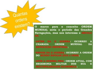 O marco para o conceito ORDEM
MUNDIAL seria o período das Grandes
Navegações, mas nos interessa o SÉCULO
XX.
•ANTES DA II GUERRA: OCORREU A
CHAMADA ORDEM MUNDIAL DA
REVOLUÇÃO INDUSTRIAL;
•DEPOIS DA II GUERRA: OCORREU A ORDEM
DO MUNDO BIPOLAR (EUA x URSS);
•APÓS A GUERRA FRIA: ORDEM ATUAL, COM
HEGEMONIA MILITAR DOS EUA E
MULTIPOLARIDADE ECONÔMICA;
 