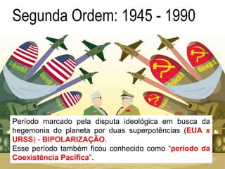 Segunda Ordem: 1945 - 1990
Período marcado pela disputa ideológica em busca da
hegemonia do planeta por duas superpotências (EUA x
URSS) - BIPOLARIZAÇÃO.
Esse período também ficou conhecido como “período da
Coexistência Pacífica”.
 