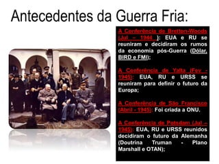 Antecedentes da Guerra Fria:
A Conferência de Bretton-Woods
(Jul – 1944 ): EUA e RU se
reuniram e decidiram os rumos
da economia pós-Guerra (Dólar,
BIRD e FMI);
A Conferência de Yalta (Fev -
1945): EUA, RU e URSS se
reuniram para definir o futuro da
Europa;
A Conferência de São Francisco
(Abril - 1945): Foi criada a ONU.
A Conferência de Potsdam (Jul –
1945): EUA, RU e URSS reunidos
decidiram o futuro da Alemanha
(Doutrina Truman - Plano
Marshall e OTAN);
 