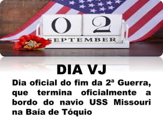 DIA VJ
Dia oficial do fim da 2ª Guerra,
que termina oficialmente a
bordo do navio USS Missouri
na Baía de Tóquio
 