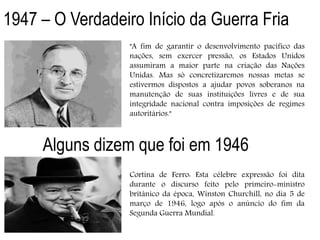 "A fim de garantir o desenvolvimento pacífico das
nações, sem exercer pressão, os Estados Unidos
assumiram a maior parte na criação das Nações
Unidas. Mas só concretizaremos nossas metas se
estivermos dispostos a ajudar povos soberanos na
manutenção de suas instituições livres e de sua
integridade nacional contra imposições de regimes
autoritários."
1947 – O Verdadeiro Início da Guerra Fria
Alguns dizem que foi em 1946
Cortina de Ferro: Esta célebre expressão foi dita
durante o discurso feito pelo primeiro-ministro
britânico da época, Winston Churchill, no dia 5 de
março de 1946, logo após o anúncio do fim da
Segunda Guerra Mundial.
 