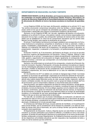 csv:BOA20190117014
17/01/2019Boletín Oficial de AragónNúm. 11
1600
DEPARTAMENTO DE EDUCACIÓN, CULTURA Y DEPORTE
ORDEN ECD/2146/2018, de 28 de diciembre, por la que se convoca a los centros docen-
tes sostenidos con fondos públicos de Educación Infantil, Primaria y Secundaria y en
centros de Educación Especial de la Comunidad Autónoma de Aragón para el desarro-
llo del proceso de reflexión en torno a las tareas escolares en el proceso de aprendiza-
je.
La Ley Orgánica 2/2006, de 3 de mayo, de Educación, establece en su artículo 121.5. que
“los centros promoverán compromisos educativos entre las familias o tutores legales y el
propio centro en los que se consignen las actividades que padres, profesores y alumnos se
comprometen a desarrollar para mejorar el rendimiento académico del alumnado”.
Asimismo, la Ley Orgánica 8/1985, de 3 de julio, reguladora del derecho a la educación,
establece en su artículo 4.2.d) que, a los padres y tutores, como primeros responsables de la
educación de sus hijos o pupilos, les corresponde “participar de manera activa en las activi-
dades que se establezcan en virtud de los compromisos educativos que los centros esta-
blezcan con las familias, para mejorar el rendimiento de sus hijos”.
El artículo 73 del Estatuto de Autonomía de Aragón establece que corresponde a la Comu-
nidad Autónoma la competencia compartida en enseñanza en toda su extensión, niveles y
grados, modalidades y especialidades, que, en todo caso, incluye, entre otras, las funciones
relativas a la ordenación del sector de la enseñanza y la actividad docente y educativa, su
programación, inspección y evaluación y la formación y el perfeccionamiento del personal
docente.
El Decreto 314/2015, de 15 de diciembre, del Gobierno de Aragón, por el que se aprueba
la estructura orgánica del Departamento de Educación, Cultura y Deporte, atribuye a este
Departamento en su artículo 1 competencias en materia de planificación, implantación, desa-
rrollo, gestión y seguimiento de la educación en Aragón. Igualmente, le corresponde el ejer-
cicio de funciones y servicios que corresponden a la Comunidad Autónoma de Aragón en
materia de enseñanza.
Asimismo, de conformidad con el artículo 8.l) le corresponde, a través de la Dirección Ge-
neral de Innovación, Equidad y Participación, el impulso de prácticas innovadoras en relación
con las metodologías aplicadas al proceso de aprendizaje, que promuevan la autonomía del
alumnado y faciliten la adquisición de las competencias clave, fomentando la realización de
proyectos y experiencias, así como la elaboración en su caso de materiales curriculares y
pedagógicos.
El 3 de diciembre de 2017 se celebró una Jornada en Zaragoza bajo el título “Las tareas
escolares en el proceso de aprendizaje” organizada por la Dirección General de Innovación,
Equidad y Participación dirigida a todos los miembros de la comunidad educativa. En ella se
abordó esta materia desde diferentes puntos de vista: escuela, familia, inspección, adminis-
tración y entidades sociales. De ese encuentro nació un grupo de trabajo al amparo del Foro
de la Innovación que se comprometió a elaborar un documento base para el debate.
Este documento, que estará a disposición de todos los centros educativos, recoge aporta-
ciones de diferentes expertos y estudiosos en la materia y constituye la base de la reflexión,
el debate y la toma de decisiones. En él se reflejan aspectos como la relación entre cantidad
de tareas y rendimiento, grado de motivación del alumnado ante las mismas, la importancia
de las emociones y el deseo de aprender como elemento básico en el logro de aprendizajes
duraderos y la necesidad de que esos aprendizajes estén relacionados con las situaciones
reales en las que se tiene que desenvolver el alumnado.
Por todo ello, se considera que el proceso metodológico, la evaluación y la atención a la
diversidad son ejes en torno a los que podría girar el desarrollo de un documento de regula-
ción de tareas escolares, considerando en todo momento las capacidades y necesidades del
alumnado y fortaleciendo el vínculo escuela-hogar.
En el transcurso del trabajo del Grupo, se puso además de manifiesto, con la participación
activa de las familias, que la consideración de los tiempos ha cambiado y se valora la nece-
sidad de tiempo libre para el alumnado, así como el tiempo familiar que permita disfrutar y
compartir otras experiencias.
El Departamento de Educación, Cultura y Deporte asume con esta Orden la iniciativa de
coordinar un proceso participativo que propicie la reflexión y el debate en torno a las tareas
escolares. El sentido de esta decisión descansa en la participación en el mismo de alumnado,
familias, profesorado y el propio Departamento. Su finalidad es favorecer acuerdos en el seno
de las respectivas comunidades educativas que den respuesta a las inquietudes de todos y
cada uno de los sectores que las conforman.
 