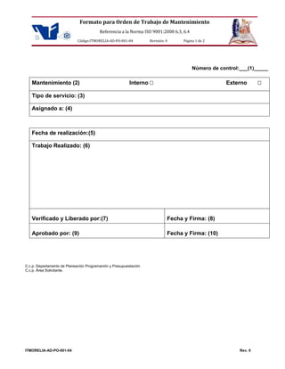 Formato para Orden de Trabajo de Mantenimiento 
Referencia a la Norma ISO 9001:2008 6.3, 6.4 
Código:ITMORELIA-AD-PO-001-04 Revisión: 0 Página 1 de 2 
ITMORELIA-AD-PO-001-04 Rev. 0 
Número de control:___(1)_____ 
Mantenimiento (2) Interno  Externo  
Tipo de servicio: (3) 
Asignado a: (4) 
Fecha de realización:(5) 
Trabajo Realizado: (6) 
Verificado y Liberado por:(7) 
Fecha y Firma: (8) 
Aprobado por: (9) 
Fecha y Firma: (10) 
C.c.p. Departamento de Planeación Programación y Presupuestación C.c.p. Área Solicitante.  