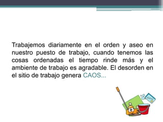 Trabajemos diariamente en el orden y aseo en
nuestro puesto de trabajo, cuando tenemos las
cosas ordenadas el tiempo rinde más y el
ambiente de trabajo es agradable. El desorden en
el sitio de trabajo genera CAOS...
 