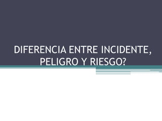 DIFERENCIA ENTRE INCIDENTE,
PELIGRO Y RIESGO?
 