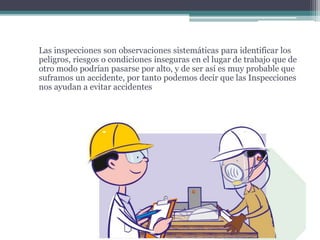 Las inspecciones son observaciones sistemáticas para identificar los
peligros, riesgos o condiciones inseguras en el lugar de trabajo que de
otro modo podrían pasarse por alto, y de ser así es muy probable que
suframos un accidente, por tanto podemos decir que las Inspecciones
nos ayudan a evitar accidentes
 