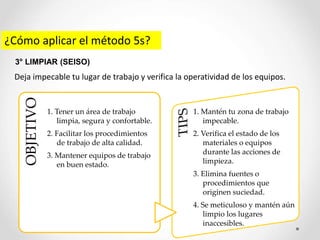 ¿Cómo aplicar el método 5s?
Deja impecable tu lugar de trabajo y verifica la operatividad de los equipos.
3° LIMPIAR (SEISO)
OBJETIVO
1. Tener un área de trabajo
limpia, segura y confortable.
2. Facilitar los procedimientos
de trabajo de alta calidad.
3. Mantener equipos de trabajo
en buen estado.
1. Mantén tu zona de trabajo
impecable.
2. Verifica el estado de los
materiales o equipos
durante las acciones de
limpieza.
3. Elimina fuentes o
procedimientos que
originen suciedad.
4. Se meticuloso y mantén aún
limpio los lugares
inaccesibles.
 