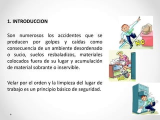 1. INTRODUCCION
Son numerosos los accidentes que se
producen por golpes y caídas como
consecuencia de un ambiente desordenado
o sucio, suelos resbaladizos, materiales
colocados fuera de su lugar y acumulación
de material sobrante o inservible.
Velar por el orden y la limpieza del lugar de
trabajo es un principio básico de seguridad.
 