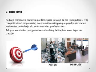 2. OBJETIVO
Reducir el impacto negativo que tiene para la salud de los trabajadores, y la
competitividad empresarial, la exposición a riesgos que pueden derivar en
accidentes de trabajo y/o enfermedades profesionales.
Adoptar conductas que garanticen el orden y la limpieza en el lugar del
trabajo.
DESPUÉS
ANTES
 