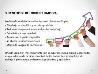 3. BENEFICIOS DEL ORDEN Y LIMPIEZA
Los beneficios del orden y limpieza son obvios y múltiples:
- El trabajo se simplifica y es más agradable.
- Reduce el riesgo sanitario o accidentes de trabajo.
- Evita daños a la propiedad.
- Aumenta el espacio disponible.
- Se ahorra tiempo y materiales.
- Mejora la imagen de la empresa.
Uno de los logros más importantes de un lugar de trabajo limpio y ordenado,
es que además de facilitar el control de los accidentes, se simplifica el
trabajo y, por lo tanto, se hace más productivo y agradable.
 