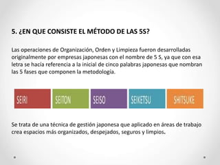 5. ¿EN QUE CONSISTE EL MÉTODO DE LAS 5S?
Las operaciones de Organización, Orden y Limpieza fueron desarrolladas
originalmente por empresas japonesas con el nombre de 5 S, ya que con esa
letra se hacía referencia a la inicial de cinco palabras japonesas que nombran
las 5 fases que componen la metodología.
Se trata de una técnica de gestión japonesa que aplicado en áreas de trabajo
crea espacios más organizados, despejados, seguros y limpios.
 
