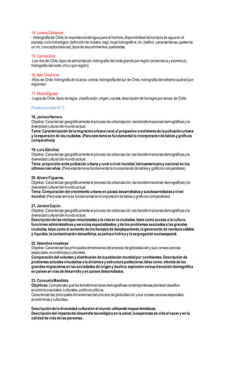 14. LorenaCárdenas
- Hidrografíade Chile,la importanciadelaguaparaelhombre,disponibilidaddelostiposde aguaen el
planeta,ciclohidrológico,definicióndeocéano,lago,hoyahidrográfica,rio,(definir, características,partesde
un río, conceptosbásicos),tiposde escurrimientos,quebradas.
15. CamilaDíaz
-Los ríos de Chile,tipos dealimentación,hidrografíadelnortegrandeporregión(endorreicayexorreica),
hidrografíadelnorte chico(porregión)
16. Alan Diedrichs
-Ríos de Chile,hidrografíade lazona central,hidrografíadelsur de Chile,hidrografíadelextremoaustral(por
regiones)
17. MaríaElgueta
-Lagosde Chile,tipos delagos, clasificación,origen,caudal,descripcióndeloslagosporzonas de Chile
Pruebasumativa N° 3
18. JavieraHerrera
Objetivo: Caracterizargeográficamenteelprocesodeurbanización, lastransformacionesdemográficasyla
diversidadculturaldelmundoactual.
Tema:Caracterización delamigraciónurbano-rural,el progresivo crecimientodelapoblaciónurbana
y laexpansión delasciudades.(Paraestetemaes fundamental laincorporacióndetablasygráficos
comparativos)
19. LuisSánchez
Objetivo: Caracterizargeográficamenteelprocesodeurbanización,lastransformacionesdemográficasyla
diversidadculturaldelmundoactual.
Tema:proporción entrepoblación urbanayrural anivel mundial,latinoamericanoynacional en los
últimoscien años.(Paraestetemaes fundamentallaincorporacióndetablasy gráficoscomparativos).
20. Alvaro Figueroa.
Objetivo: Caracterizargeográficamenteelprocesodeurbanización,lastransformaciones demográficasyla
diversidadculturaldelmundoactual.
Tema:Comparación del crecimiento urbano en paísesdesarrolladosysubdesarrolladosanivel
mundial.(Paraeste temaes fundamentallaincorporacióndetablasygráficoscomparativos)
21. JavieraCayún.
Objetivo: Caracterizargeográficamenteelprocesodeurbanización,lastransformacionesdemográficasyla
diversidadculturaldelmundoactual.
Descripcióndelasventajasrelacionadasalavidaen laciudades,talescomo acceso alacultura,
funciones administrativasyserviciosespecializados;ydelosproblemasasociadosalasgrandes
ciudades,talescomo el aumento delostiemposdedesplazamiento,lageneración deresiduossólidos
y líquidos,lacontaminación atmosférica,acústicaehídricaylasegregación socioespacial.
22. ValentinaInostroza
Objetivo: Caracterizarlasprincipalesdimensionesdelprocesodeglobalizaciónysus consecuencias
espaciales,económicasyculturales.
Comparacióndel volumen ydistribución delapoblación mundialpor continentes.Descripción de
problemasactualesvinculadosaladinámicayestructurapoblacional,talescomo:efectosdelas
grandesmigracionesen lassociedadesdeorigenydestino,explosiónversustransicióndemográfica
en paísesen víasdedesarrolloyen paísesdesarrollados.
23. ConsueloMandiola
Objetivos:Comprenderquelastransformacionesdemográficascontemporáneasplanteandesafíos
económico-sociales,culturales,políticosyéticos.
Caracterizarlas principalesdimensionesdelprocesodeglobalizaciónysus consecuenciasespaciales,
económicasyculturales.
Descripcióndeladiversidad culturalen el mundo utilizando mapastemáticos.
Descripcióndel impactodel desarrollo tecnológico en lasalud,laesperanzadevidaal naceryen la
calidad devidadelaspersonas.
 