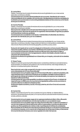 24. JavieraNeira
Objetivo: Caracterizarlasprincipalesdimensionesdelprocesodeglobalizaciónysus consecuencias
espaciales,económicasyculturales.
Caracterización delacrecienteinternacionalización delaeconomía: liberalización del comercio,
internacionalización deloscapitalesydelaproducción,interdependenciaeconómicayestrategiasde
losEstadosparaposicionarseen laeconomíaglobalizada(tratadosdelibrecomercioyconformación
debloqueseconómicos).
25. CarolinaParedes
Objetivo: Caracterizarlasprincipalesdimensionesdelprocesodeglobalizaciónysus consecuencias
espaciales,económicasyculturales.
Descripcióndel contrasteentreel elevado desarrollodealgunasnacionesyregiones,ylapobreza y
abandono deotras.Valoracióndel aportedelosorganismosinternacionalesen regionesquepadecen
conflictosbélicos,hambrunas,epidemias.
Caracterización delasociedaddelainformación:instantaneidad,simultaneidad,abundanciay
generación deinformación parayporlosciudadanos.
26. JavieraRivas
Objetivos: Caracterizarlasprincipalesdimensionesdelprocesodeglobalizaciónysus consecuencias
espaciales,económicasyculturales.Indagarproblemashistóricosycontemporáneosconsiderandolas
relacionesdeinfluenciaentrelasdimensionesgeográfica,económica,socialycultural.
Evaluación del impacto delasnuevasTecnologíasdelaInformación ylaComunicación (TICs)en las
relacionessociales,políticasyeconómicas.Identificacióndel impacto delainterconectividadglobal
en la transmisióndepatronesculturalesaescalamundial quehacen máspróximo lo lejano,y
reconocimiento delatensión entrehomogeneización culturaleidentidadesculturaleslocalesyla
valoración delmulticulturalismo.
Análisisdelosefectosdelaglobalizaciónen el desarrollo yen el respeto yvaloración delosderechos
humanos.
27. RobertTampe
ObjetivoComprenderquelasGuerrasMundialestuvieroncaracterísticasdistintivassinprecedentedadasu
escalaplanetaria,lamovilizacióndelapoblacióncivil,elnúmerodevíctimas, latecnologíautilizaday los
efectosen el reordenamientopolíticointernacional.
Descripcióndel nuevo orden europeodefin desiglo,lacarreraimperialistayel reparto del mundo
como antecedentesdelaPrimeraGuerraMundial.
Caracterización delosprincipalesrasgosdelaPrimeraGuerraMundial:su extensiónplanetariayalta
capacidaddestructiva;laalteraciónprofundadelassociedadesorientadasal esfuerzo bélico;la
participacióndemillonesdehombresen losfrentesdebatallaydemujeresen lasindustrias;su
impacto en laRevoluciónRusa.
Caracterización del nuevoordengeopolítico mundialquesurgedelaGran Guerra:el rediseño del
mapadeEuropa;laURSScomo una nuevaformadeorganización política,socialyeconómica;la
crecienteinfluenciamundial delosEstadosUnidos.
Análisisdel impacto económico ysocial,en EuropayAmérica,delaGran Crisisdelaeconomía
capitalista.
28. CamilaUribe
Objetivo: CaracterizarlaGuerraFría comounperíodoenel quese enfrentan,en distintasesferas y
escenarios,dosgrandesbloquesdepodery en el quese producenprofundastransformacioneseconómicas,
sociales,políticasyculturales.
Caracterización delosprincipalesrasgosdelosregímenestotalitariosdeStalin,HitleryMussolini.
Conceptualización deltotalitarismo comofenómenopolíticoen unasociedad demasas.
Caracterización delosprincipalesrasgosdelaSegundaGuerraMundial:su extensiónplanetaria,el
uso dela tecnologíaparafinesdedestrucción masiva,losgenocidiosylapolíticadeexterminio de
pueblos,lascifrassuperlativasdevíctimasciviles,laparticipación demillonesdecombatientes.
Reconocimiento de losefectosdeladerrotadelaspotenciasdel Ejeen lavaloración delademocracia
y losderechoshumanos,yen la creacióndelaOrganización delasNacionesUnidasylaDeclaración
Universal deDerechosHumanoscomo marco reguladordel ordeninternacional.
 
