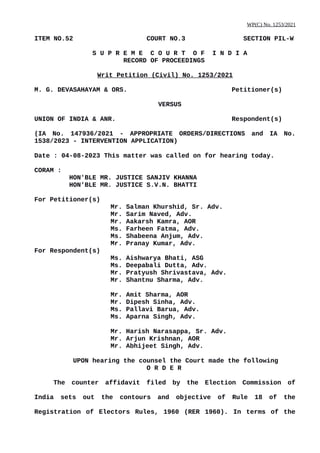 WP(C) No. 1253/2021
ITEM NO.52 COURT NO.3 SECTION PIL-W
S U P R E M E C O U R T O F I N D I A
RECORD OF PROCEEDINGS
Writ Petition (Civil) No. 1253/2021
M. G. DEVASAHAYAM & ORS. Petitioner(s)
VERSUS
UNION OF INDIA & ANR. Respondent(s)
(IA No. 147936/2021 - APPROPRIATE ORDERS/DIRECTIONS and IA No.
1538/2023 - INTERVENTION APPLICATION)
Date : 04-08-2023 This matter was called on for hearing today.
CORAM :
HON'BLE MR. JUSTICE SANJIV KHANNA
HON'BLE MR. JUSTICE S.V.N. BHATTI
For Petitioner(s)
Mr. Salman Khurshid, Sr. Adv.
Mr. Sarim Naved, Adv.
Mr. Aakarsh Kamra, AOR
Ms. Farheen Fatma, Adv.
Ms. Shabeena Anjum, Adv.
Mr. Pranay Kumar, Adv.
For Respondent(s)
Ms. Aishwarya Bhati, ASG
Ms. Deepabali Dutta, Adv.
Mr. Pratyush Shrivastava, Adv.
Mr. Shantnu Sharma, Adv.
Mr. Amit Sharma, AOR
Mr. Dipesh Sinha, Adv.
Ms. Pallavi Barua, Adv.
Ms. Aparna Singh, Adv.
Mr. Harish Narasappa, Sr. Adv.
Mr. Arjun Krishnan, AOR
Mr. Abhijeet Singh, Adv.
UPON hearing the counsel the Court made the following
O R D E R
The counter affidavit filed by the Election Commission of
India sets out the contours and objective of Rule 18 of the
Registration of Electors Rules, 1960 (RER 1960). In terms of the
Digitally signed by
Deepak Guglani
Date: 2023.08.05
13:51:30 IST
Reason:
Signature Not Verified
 