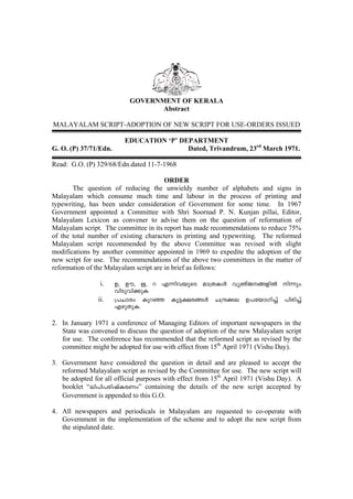 GOVERNMENT OF KERALA
                                  Abstract

MALAYALAM SCRIPT-ADOPTION OF NEW SCRIPT FOR USE-ORDERS ISSUED

                         EDUCATION ‘P’ DEPARTMENT
G. O. (P) 37/71/Edn.                     Dated, Trivandrum, 23rd March 1971.

Read: G.O. (P) 329/68/Edn.dated 11-7-1968

                                        ORDER
       The question of reducing the unwieldy number of alphabets and signs in
Malayalam which consume much time and labour in the process of printing and
typewriting, has been under consideration of Government for some time. In 1967
Government appointed a Committee with Shri Soornad P. N. Kunjan pillai, Editor,
Malayalam Lexicon as convener to advise them on the question of reformation of
Malayalam script. The committee in its report has made recommendations to reduce 75%
of the total number of existing characters in printing and typewriting. The reformed
Malayalam script recommended by the above Committee was revised with slight
modifications by another committee appointed in 1969 to expedite the adoption of the
new script for use. The recommendations of the above two committees in the matter of
reformation of the Malayalam script are in brief as follows:

                 i.    D, Du, E, d F¶nhbpsS am{XIÄ hyRvP§fnÂ n¶pw
                       hnSphn¡pI
                ii.    {]Nmcw Ipdª Iq«£c§Ä N{µ¡e D]tbmKn¨v ]ncn¨v
                       FgpXpI.

2. In January 1971 a conference of Managing Editors of important newspapers in the
   State was convened to discuss the question of adoption of the new Malayalam script
   for use. The conference has recommended that the reformed script as revised by the
   committee might be adopted for use with effect from 15th April 1971 (Vishu Day).

3. Government have considered the question in detail and are pleased to accept the
   reformed Malayalam script as revised by the Committee for use. The new script will
   be adopted for all official purposes with effect from 15th April 1971 (Vishu Day). A
   booklet “en]n]cnjvIcWw” containing the details of the new script accepted by
   Government is appended to this G.O.

4. All newspapers and periodicals in Malayalam are requested to co-operate with
   Government in the implementation of the scheme and to adopt the new script from
   the stipulated date.
 