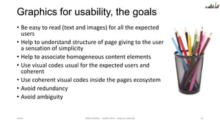 Graphics for usability, the goals
• Be easy to read (text and images) for all the expected
users
• Help to understand structure of page giving to the user
a sensation of simplicity
• Help to associate homogeneous content elements
• Use visual codes usual for the expected users and
coherent
• Use coherent visual codes inside the pages ecosystem
• Avoid redundancy
• Avoid ambiguity

Order

WEB DESIGN NABA 2014 Roberto DADDA

16

 