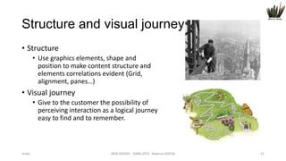 Structure and visual journey
• Structure
• Use graphics elements, shape and
position to make content structure and
elements correlations evident (Grid,
alignment, panes…)

• Visual journey
• Give to the customer the possibility of
perceiving interaction as a logical journey
easy to find and to remember.

Order

WEB DESIGN NABA 2014 Roberto DADDA

21

 