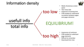 Information density

too low
usefull info
total info

EQUILIBRIUM!
too high

Order

• Waste of precious screen
space
• Two many click
• Impession of loosing time
• STM needed to understand
correlation between pages
and pages elements

WEB DESIGN NABA 2014 Roberto DADDA

• Impression of confusion
• STM needed to undertand
page elements
• Difficult to remember
• Download time rises
9

 