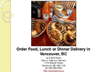 Order Food, Lunch or Dinner Delivery in 
Vancouver, BC 
La Casita Tacos 
Dine in, Take out, Delivery 
1773 Robson Street 
Vancouver, BC V6G 1C9 
ph: 604 685 8550 
http://lacasitatacos.ca 
 