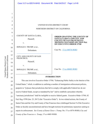 1
2
3
4
5
6
7
8
9
10
11
12
13
14
15
16
17
18
19
20
21
22
23
24
25
26
27
28
UnitedStatesDistrictCourt
NorthernDistrictofCalifornia
UNITED STATES DISTRICT COURT
NORTHERN DISTRICT OF CALIFORNIA
COUNTY OF SANTA CLARA,
Plaintiff,
v.
DONALD J. TRUMP, et al.,
Defendants.
CITY AND COUNTY OF SAN
FRANCISCO,
Plaintiff,
v.
DONALD J. TRUMP, et al.,
Defendants.
ORDER GRANTING THE COUNTY OF
SANTA CLARA'S AND CITY AND
COUNTY OF SAN FRANCISCO'S
MOTIONS TO ENJOIN SECTION 9(a)
OF EXECUTIVE ORDER 13768
Case No. 17-cv-00574-WHO
Case No. 17-cv-00485-WHO
INTRODUCTION
This case involves Executive Order 13768, “Enhancing Public Safety in the Interior of the
United States,” which, in addition to outlining a number of immigration enforcement policies,
purports to “[e]nsure that jurisdictions that fail to comply with applicable Federal law do not
receive Federal funds, except as mandated by law” and to establish a procedure whereby
“sanctuary jurisdictions” shall be ineligible to receive federal grants. Executive Order 13768, 82
Fed. Reg. 8799 (Jan. 25, 2017) (the “Executive Order”). In two related actions, the County of
Santa Clara and the City and County of San Francisco have challenged Section 9 of the Executive
Order as facially unconstitutional and have brought motions for preliminary injunction seeking to
enjoin its enforcement. See County of Santa Clara v. Trump, No. 17-cv-0574-WHO; City and
County of San Francisco v. Trump, 17-cv-0485-WHO.
Case 3:17-cv-00574-WHO Document 98 Filed 04/25/17 Page 1 of 49
 