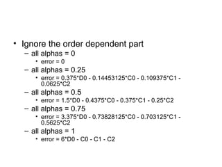 • Ignore the order dependent part
  – all alphas = 0
     • error = 0
  – all alphas = 0.25
     • error = 0.375*D0 - 0.14453125*C0 - 0.109375*C1 -
       0.0625*C2
  – all alphas = 0.5
     • error = 1.5*D0 - 0.4375*C0 - 0.375*C1 - 0.25*C2
  – all alphas = 0.75
     • error = 3.375*D0 - 0.73828125*C0 - 0.703125*C1 -
       0.5625*C2
  – all alphas = 1
     • error = 6*D0 - C0 - C1 - C2
 